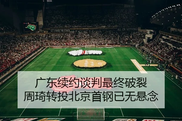 广东续约谈判最终破裂 周琦转投北京首钢已无悬念